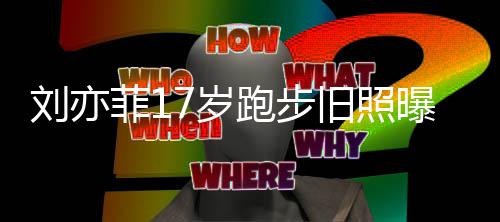 跑步曝光的亦菲刘亦 刘出道旧照菲17岁什么时候