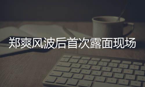 面现片 现身录制次露场图后首郑爽界喜剧王跨风波