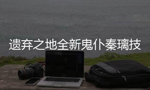 爆料全新秦璃遗弃一览鬼仆之地技能
