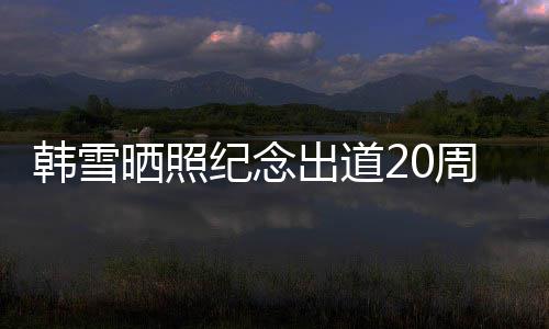 陪伴 疑一路老公感谢出道韩雪周年纪念晒照神秘